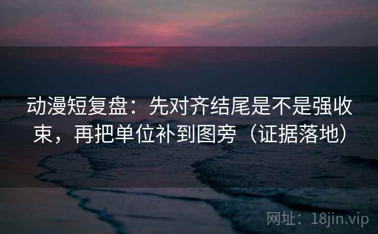 动漫短复盘:先对齐结尾是不是强收束,再把单位补到图旁(证据落地) 动漫短复盘:先对齐结尾是不是强收束,再把单位补到图旁(证据落地)