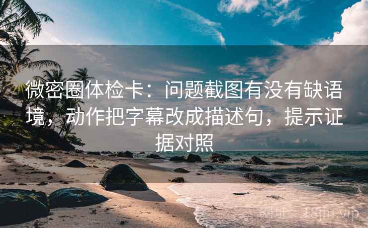 微密圈体检卡：问题截图有没有缺语境，动作把字幕改成描述句，提示证据对照