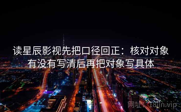 读星辰影视先把口径回正:核对对象有没有写清后再把对象写具体 读星辰影视先把口径回正:核对对象有没有写清后再把对象写具体