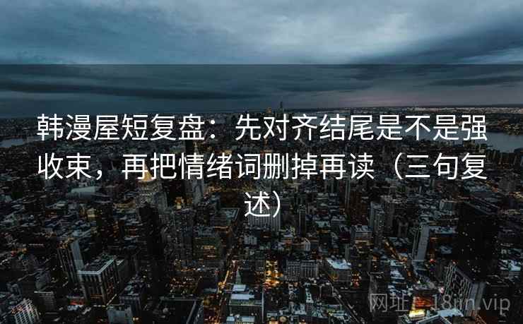 韩漫屋短复盘：先对齐结尾是不是强收束，再把情绪词删掉再读（三句复述）