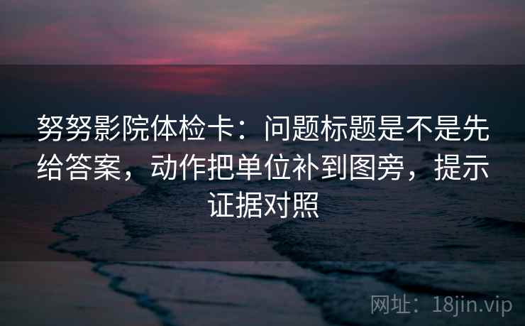 努努影院体检卡：问题标题是不是先给答案，动作把单位补到图旁，提示证据对照