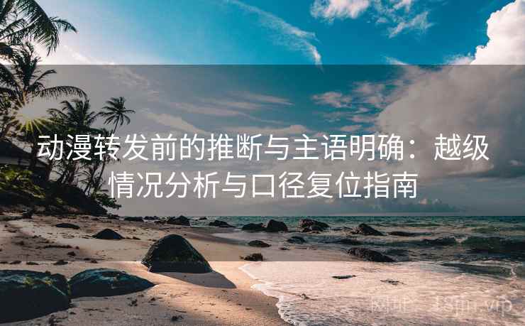 动漫转发前的推断与主语明确：越级情况分析与口径复位指南