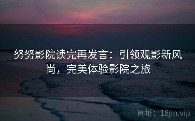 努努影院读完再发言:引领观影新风尚,完美体验影院之旅 努努影院读完再发言:引领观影新风尚,完美体验影院之旅