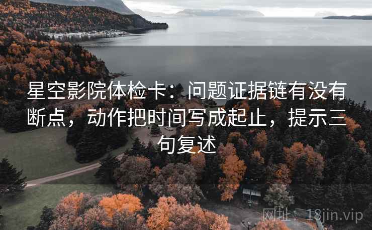 星空影院体检卡:问题证据链有没有断点,动作把时间写成起止,提示三句复述 星空影院体检卡:问题证据链有没有断点,动作把时间写成起止,提示三句复述