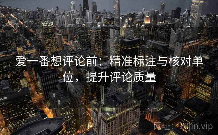 爱一番想评论前:精准标注与核对单位,提升评论质量 爱一番想评论前:精准标注与核对单位,提升评论质量