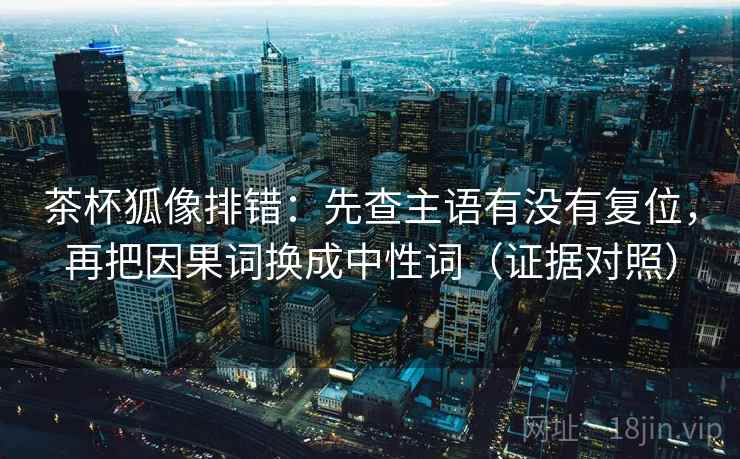 茶杯狐像排错：先查主语有没有复位，再把因果词换成中性词（证据对照）