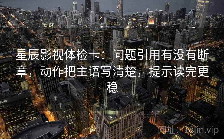 星辰影视体检卡:问题引用有没有断章,动作把主语写清楚,提示读完更稳 星辰影视体检卡:问题引用有没有断章,动作把主语写清楚,提示读完更稳