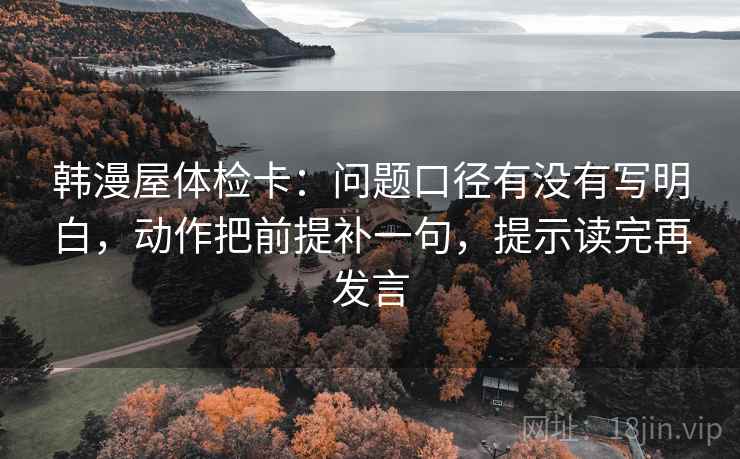 韩漫屋体检卡：问题口径有没有写明白，动作把前提补一句，提示读完再发言