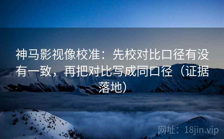 神马影视像校准：先校对比口径有没有一致，再把对比写成同口径（证据落地）