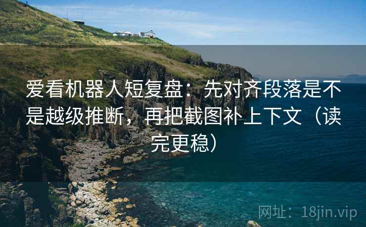 爱看机器人短复盘：先对齐段落是不是越级推断，再把截图补上下文（读完更稳）